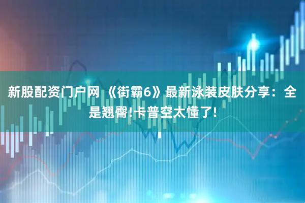 新股配资门户网 《街霸6》最新泳装皮肤分享：全是翘臀!卡普空太懂了!