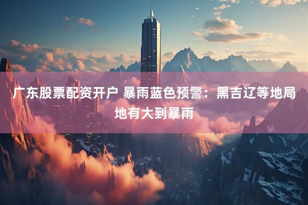 广东股票配资开户 暴雨蓝色预警：黑吉辽等地局地有大到暴雨