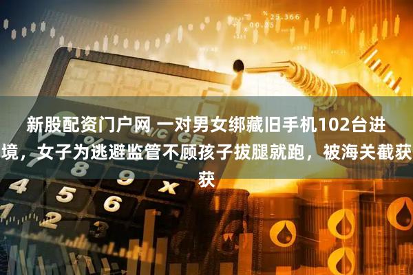 新股配资门户网 一对男女绑藏旧手机102台进境，女子为逃避监管不顾孩子拔腿就跑，被海关截获