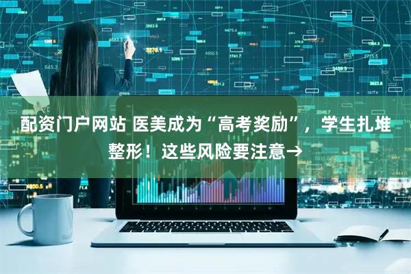 配资门户网站 医美成为“高考奖励”，学生扎堆整形！这些风险要注意→