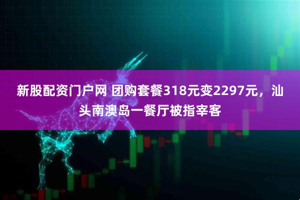 新股配资门户网 团购套餐318元变2297元，汕头南澳岛一餐厅被指宰客
