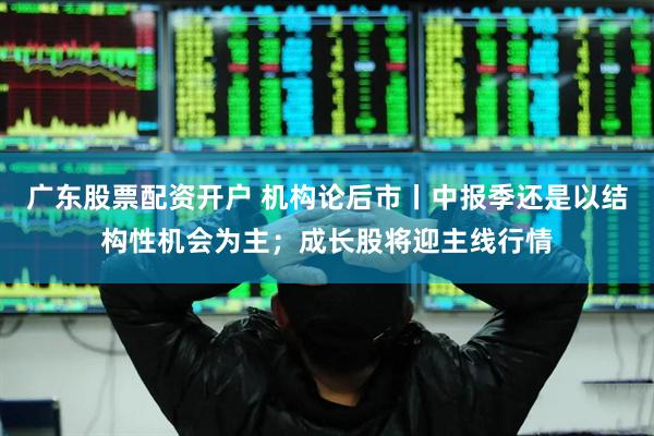 广东股票配资开户 机构论后市丨中报季还是以结构性机会为主；成长股将迎主线行情