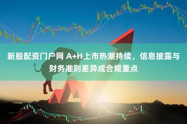 新股配资门户网 A+H上市热潮持续，信息披露与财务准则差异成合规重点