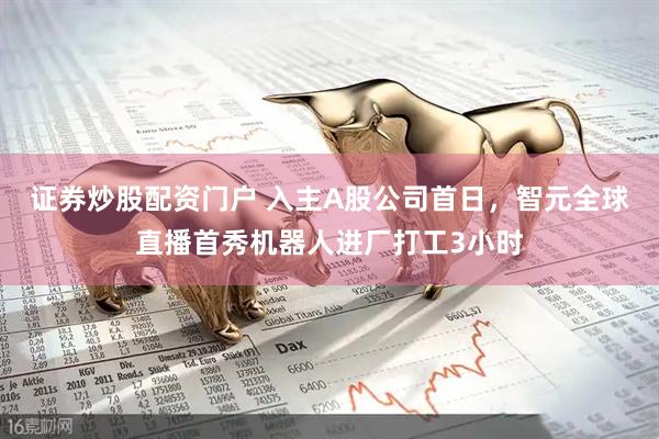 证券炒股配资门户 入主A股公司首日，智元全球直播首秀机器人进厂打工3小时