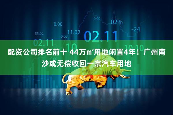 配资公司排名前十 44万㎡用地闲置4年！广州南沙或无偿收回一宗汽车用地