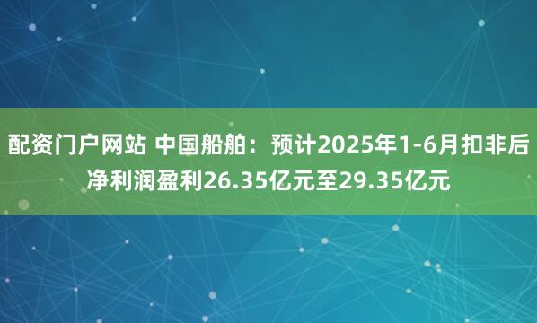 配资门户网站 中国船舶：预计2025年1-6月扣非后净利润盈利26.35亿元至29.35亿元