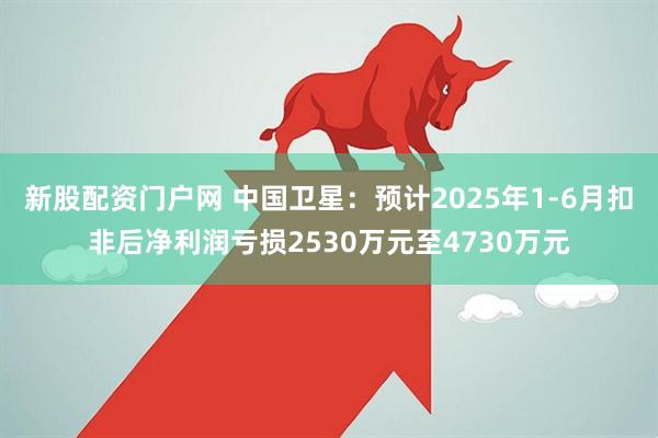 新股配资门户网 中国卫星：预计2025年1-6月扣非后净利润亏损2530万元至4730万元