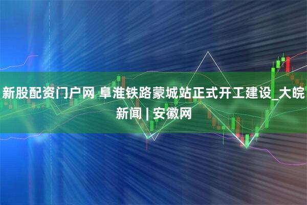 新股配资门户网 阜淮铁路蒙城站正式开工建设_大皖新闻 | 安徽网