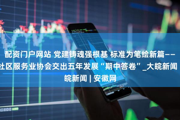 配资门户网站 党建铸魂强根基 标准为笔绘新篇——安徽省社区服务业协会交出五年发展“期中答卷”_大皖新闻 | 安徽网