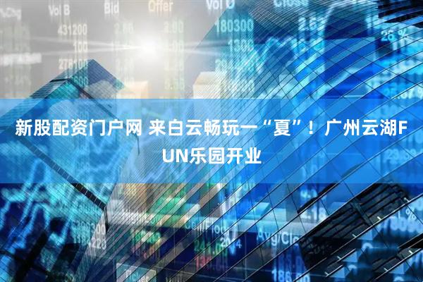 新股配资门户网 来白云畅玩一“夏”！广州云湖FUN乐园开业