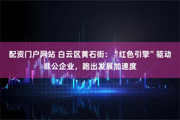 配资门户网站 白云区黄石街：“红色引擎”驱动非公企业，跑出发展加速度