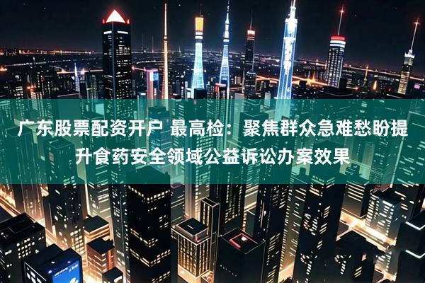 广东股票配资开户 最高检：聚焦群众急难愁盼提升食药安全领域公益诉讼办案效果