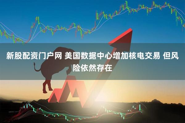新股配资门户网 美国数据中心增加核电交易 但风险依然存在