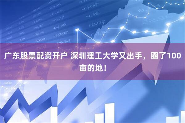 广东股票配资开户 深圳理工大学又出手，圈了100亩的地！