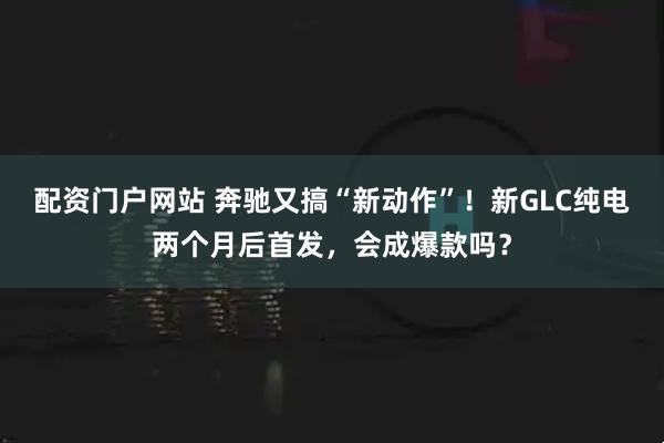 配资门户网站 奔驰又搞“新动作”！新GLC纯电两个月后首发，会成爆款吗？