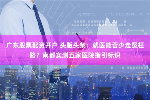 广东股票配资开户 头版头条：就医能否少走冤枉路？南都实测五家医院指引标识