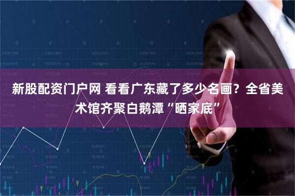 新股配资门户网 看看广东藏了多少名画？全省美术馆齐聚白鹅潭“晒家底”
