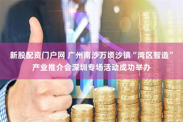 新股配资门户网 广州南沙万顷沙镇“湾区智造”产业推介会深圳专场活动成功举办