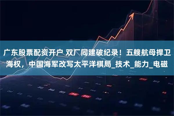 广东股票配资开户 双厂同建破纪录！五艘航母捍卫海权，中国海军改写太平洋棋局_技术_能力_电磁