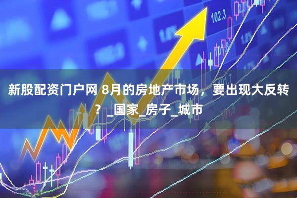 新股配资门户网 8月的房地产市场，要出现大反转？_国家_房子_城市