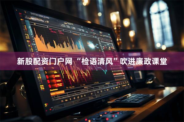 新股配资门户网 “检语清风”吹进廉政课堂