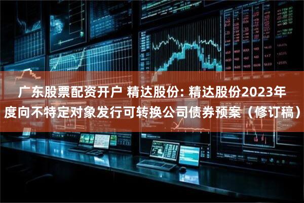 广东股票配资开户 精达股份: 精达股份2023年度向不特定对象发行可转换公司债券预案(修订稿)