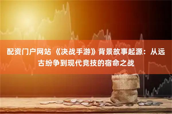 配资门户网站 《决战手游》背景故事起源：从远古纷争到现代竞技的宿命之战