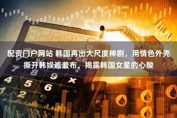 配资门户网站 韩国再出大尺度神剧，用情色外壳撕开韩娱遮羞布，揭露韩国女星的心酸