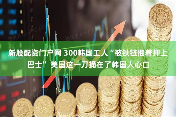 新股配资门户网 300韩国工人“被铁链捆着押上巴士” 美国这一刀捅在了韩国人心口