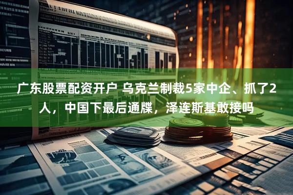 广东股票配资开户 乌克兰制裁5家中企、抓了2人，中国下最后通牒，泽连斯基敢接吗