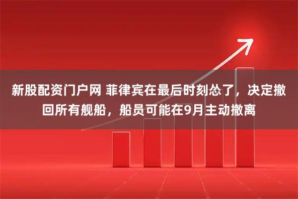 新股配资门户网 菲律宾在最后时刻怂了，决定撤回所有舰船，船员可能在9月主动撤离