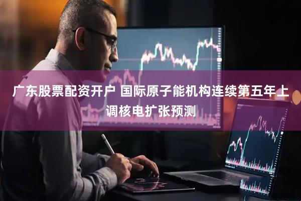 广东股票配资开户 国际原子能机构连续第五年上调核电扩张预测