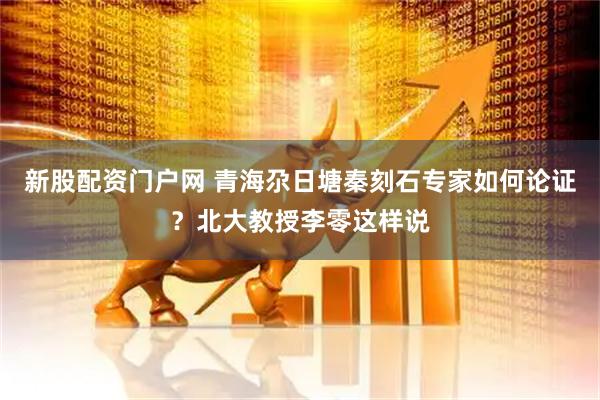 新股配资门户网 青海尕日塘秦刻石专家如何论证？北大教授李零这样说