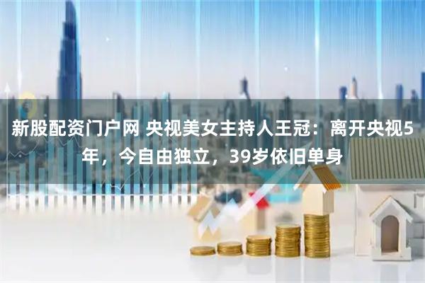 新股配资门户网 央视美女主持人王冠：离开央视5年，今自由独立，39岁依旧单身