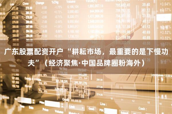 广东股票配资开户 “耕耘市场，最重要的是下慢功夫”（经济聚焦·中国品牌圈粉海外）