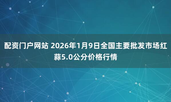 配资门户网站 2026年1月9日全国主要批发市场红蒜5.0公分价格行情