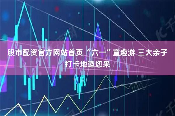 股市配资官方网站首页 “六一”童趣游 三大亲子打卡地邀您来