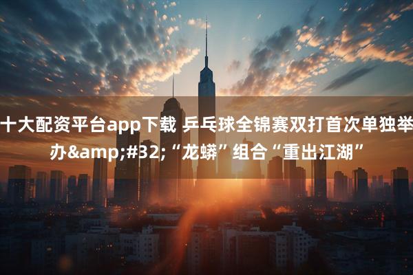 十大配资平台app下载 乒乓球全锦赛双打首次单独举办 “龙蟒”组合“重出江湖”