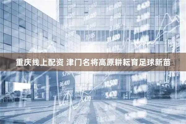 重庆线上配资 津门名将高原耕耘育足球新苗